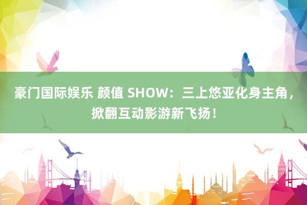 豪门国际娱乐 颜值 SHOW：三上悠亚化身主角，掀翻互动影游新飞扬！