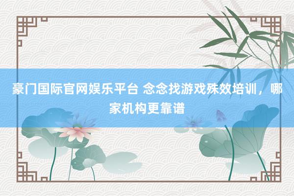 豪门国际官网娱乐平台 念念找游戏殊效培训，哪家机构更靠谱
