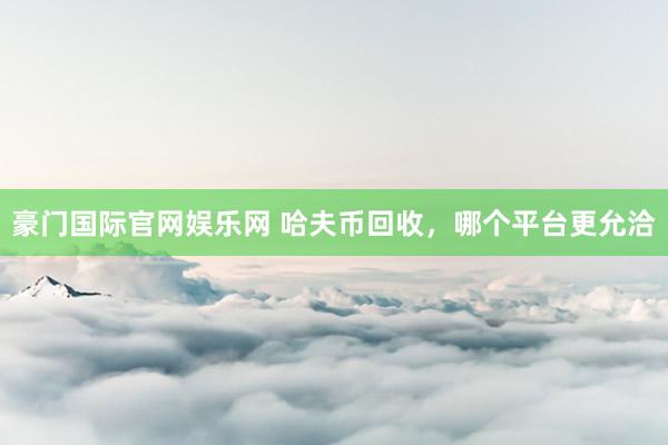 豪门国际官网娱乐网 哈夫币回收，哪个平台更允洽