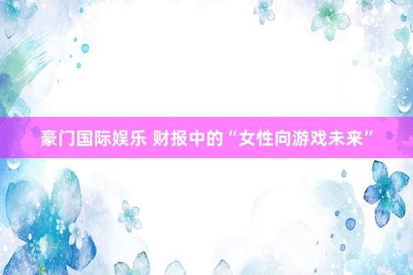 豪门国际娱乐 财报中的“女性向游戏未来”