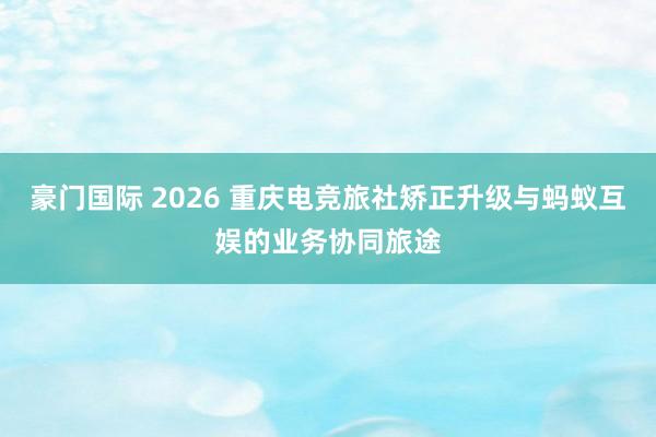 豪门国际 2026 重庆电竞旅社矫正升级与蚂蚁互娱的业务协同旅途