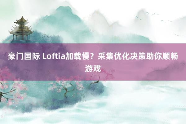 豪门国际 Loftia加载慢？采集优化决策助你顺畅游戏