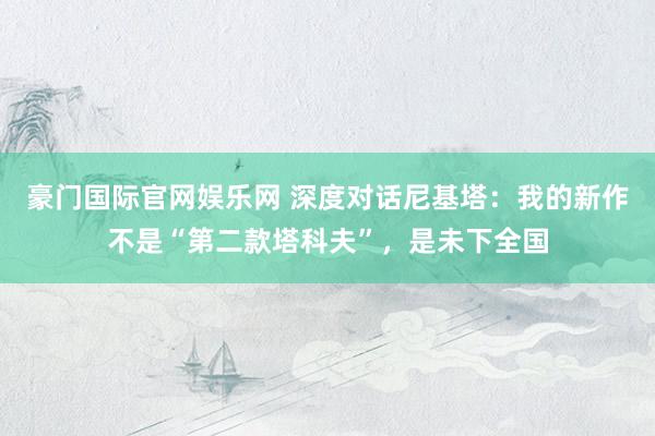 豪门国际官网娱乐网 深度对话尼基塔：我的新作不是“第二款塔科夫”，是未下全国