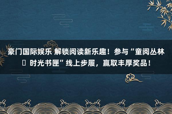 豪门国际娱乐 解锁阅读新乐趣！参与“童阅丛林・时光书匣”线上步履，赢取丰厚奖品！