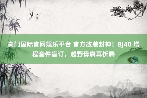 豪门国际官网娱乐平台 官方改装封神！BJ40 增程套件盲订，越野毋庸再折腾