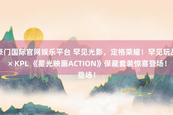 豪门国际官网娱乐平台 罕见光影，定格荣耀！罕见玩品 × KPL 《星光映画ACTION》保藏套装惊喜登场！