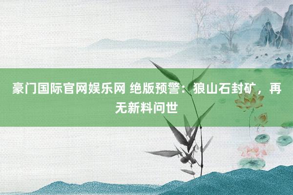 豪门国际官网娱乐网 绝版预警：狼山石封矿，再无新料问世