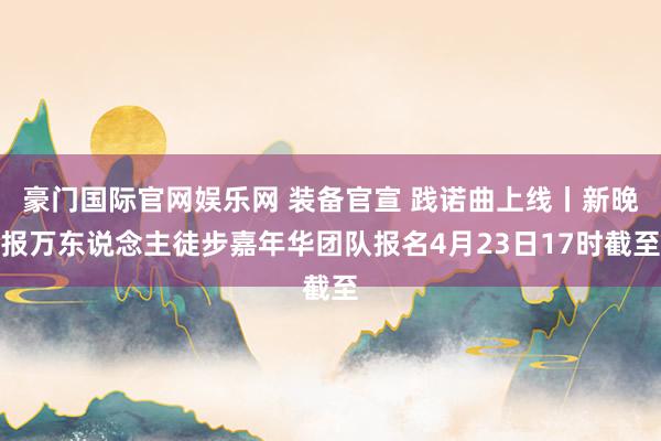 豪门国际官网娱乐网 装备官宣 践诺曲上线丨新晚报万东说念主徒步嘉年华团队报名4月23日17时截至