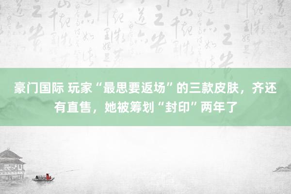 豪门国际 玩家“最思要返场”的三款皮肤，齐还有直售，她被筹划“封印”两年了