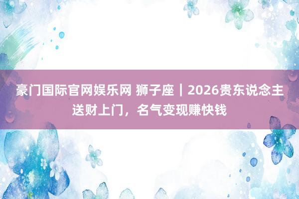 豪门国际官网娱乐网 狮子座｜2026贵东说念主送财上门，名气变现赚快钱