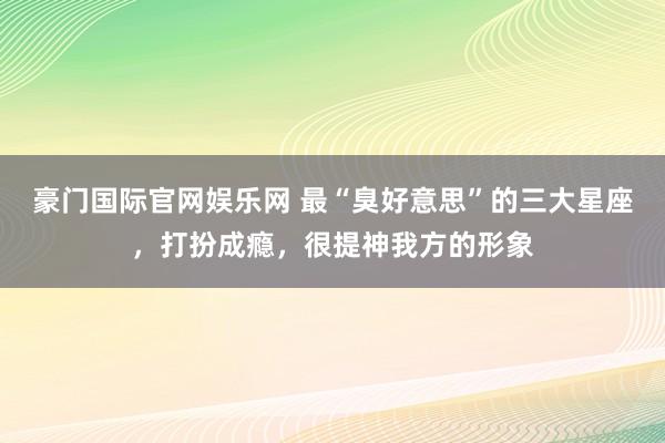 豪门国际官网娱乐网 最“臭好意思”的三大星座，打扮成瘾，很提神我方的形象