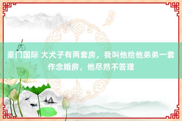 豪门国际 大犬子有两套房，我叫他给他弟弟一套作念婚房，他尽然不答理