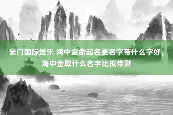 豪门国际娱乐 海中金命起名更名字带什么字好，海中金取什么名字比拟带财