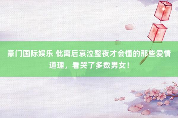 豪门国际娱乐 仳离后哀泣整夜才会懂的那些爱情道理，看哭了多数男女！