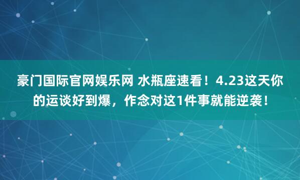 豪门国际官网娱乐网 水瓶座速看！4.23这天你的运谈好到爆，作念对这1件事就能逆袭！
