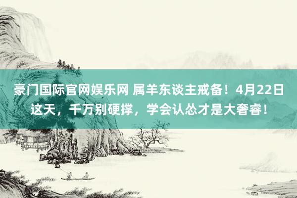 豪门国际官网娱乐网 属羊东谈主戒备！4月22日这天，千万别硬撑，学会认怂才是大奢睿！