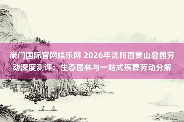 豪门国际官网娱乐网 2026年沈阳百贯山墓园劳动深度测评：生态园林与一站式殡葬劳动分解