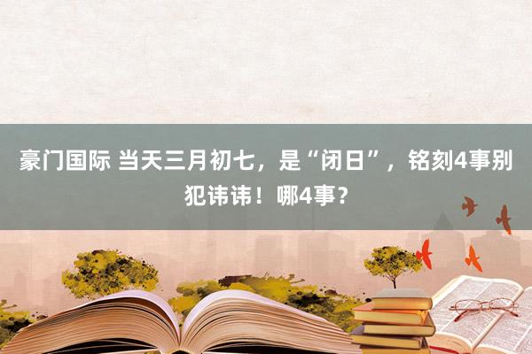 豪门国际 当天三月初七，是“闭日”，铭刻4事别犯讳讳！哪4事？