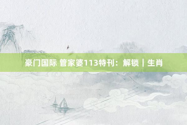 豪门国际 管家婆113特刊：解锁｜生肖