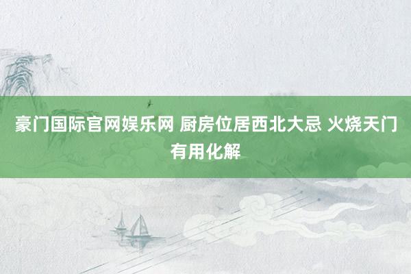豪门国际官网娱乐网 厨房位居西北大忌 火烧天门有用化解
