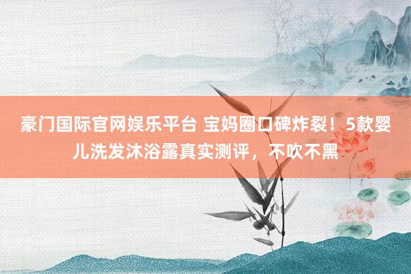 豪门国际官网娱乐平台 宝妈圈口碑炸裂！5款婴儿洗发沐浴露真实测评，不吹不黑