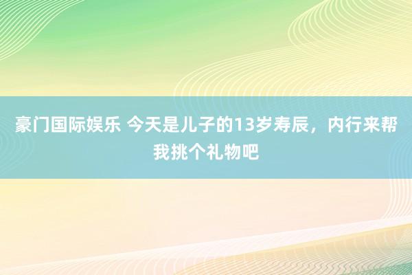 豪门国际娱乐 今天是儿子的13岁寿辰，内行来帮我挑个礼物吧
