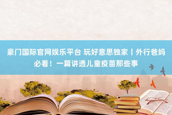 豪门国际官网娱乐平台 玩好意思独家丨外行爸妈必看！一篇讲透儿童疫苗那些事