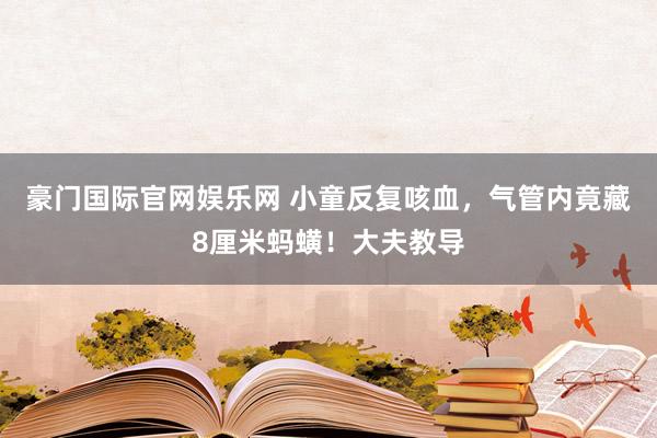 豪门国际官网娱乐网 小童反复咳血，气管内竟藏8厘米蚂蟥！大夫教导