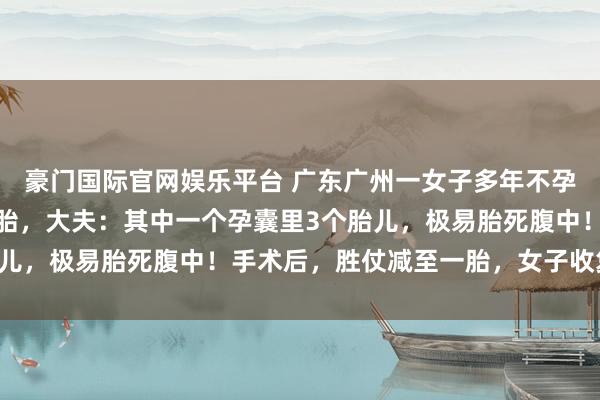 豪门国际官网娱乐平台 广东广州一女子多年不孕，效用一次性怀上四胞胎，大夫：其中一个孕囊里3个胎儿，极易胎死腹中！手术后，胜仗减至一胎，女子收复邃密