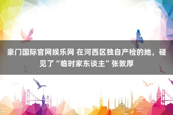 豪门国际官网娱乐网 在河西区独自产检的她，碰见了“临时家东谈主”张敦厚