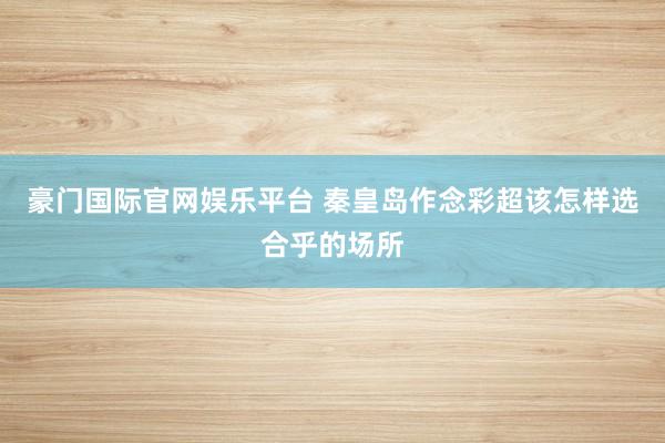 豪门国际官网娱乐平台 秦皇岛作念彩超该怎样选合乎的场所