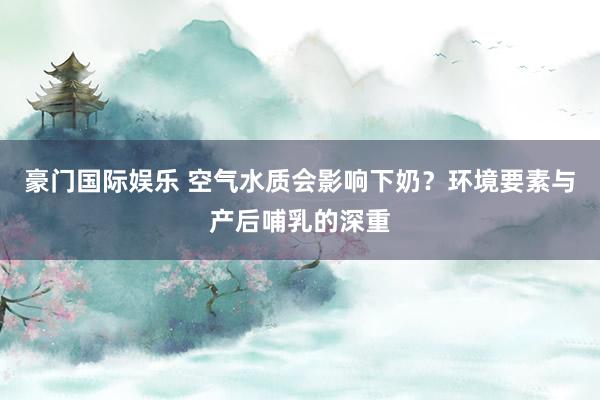 豪门国际娱乐 空气水质会影响下奶？环境要素与产后哺乳的深重