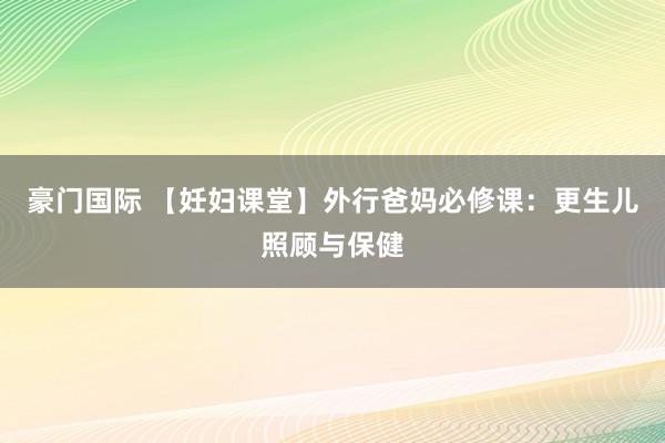 豪门国际 【妊妇课堂】外行爸妈必修课：更生儿照顾与保健