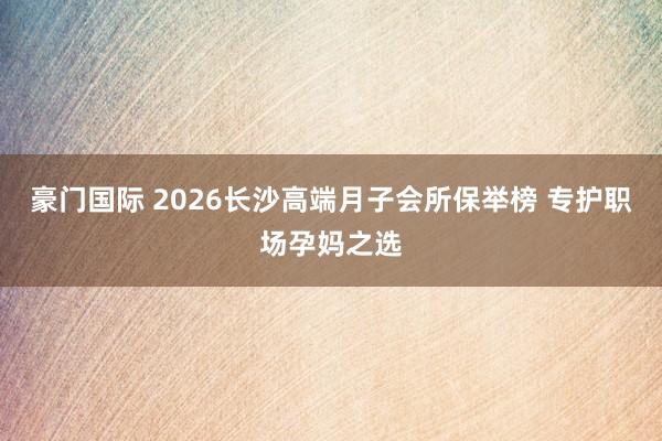 豪门国际 2026长沙高端月子会所保举榜 专护职场孕妈之选