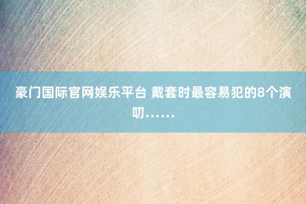 豪门国际官网娱乐平台 戴套时最容易犯的8个演叨……