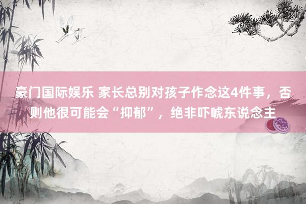 豪门国际娱乐 家长总别对孩子作念这4件事，否则他很可能会“抑郁”，绝非吓唬东说念主