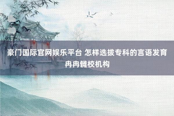豪门国际官网娱乐平台 怎样选拔专科的言语发育冉冉雠校机构