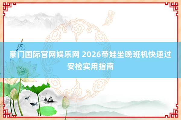 豪门国际官网娱乐网 2026带娃坐晚班机快速过安检实用指南