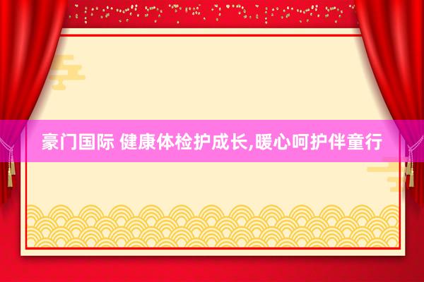 豪门国际 健康体检护成长，暖心呵护伴童行