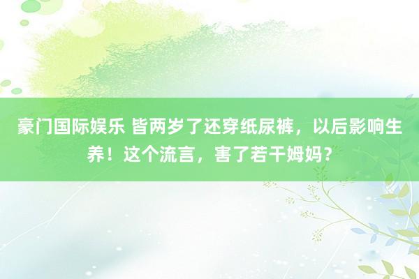 豪门国际娱乐 皆两岁了还穿纸尿裤，以后影响生养！这个流言，害了若干姆妈？