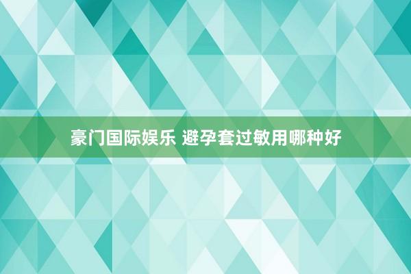 豪门国际娱乐 避孕套过敏用哪种好