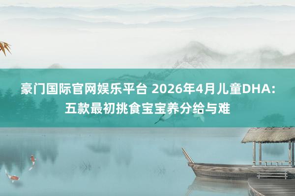 豪门国际官网娱乐平台 2026年4月儿童DHA：五款最初挑食宝宝养分给与难