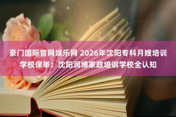 豪门国际官网娱乐网 2026年沈阳专科月嫂培训学校保举：沈阳润博家政培训学校全认知