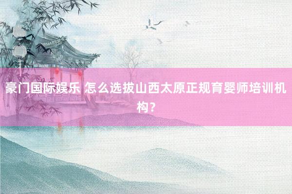 豪门国际娱乐 怎么选拔山西太原正规育婴师培训机构？