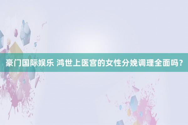 豪门国际娱乐 鸿世上医宫的女性分娩调理全面吗？