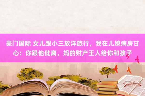 豪门国际 女儿跟小三放洋旅行，我在儿媳病房甘心：你跟他仳离，妈的财产王人给你和孩子