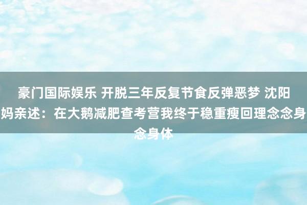 豪门国际娱乐 开脱三年反复节食反弹恶梦 沈阳宝妈亲述：在大鹅减肥查考营我终于稳重瘦回理念念身体
