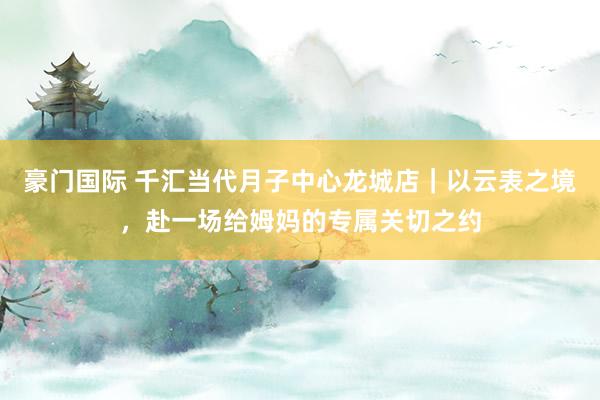 豪门国际 千汇当代月子中心龙城店｜以云表之境，赴一场给姆妈的专属关切之约