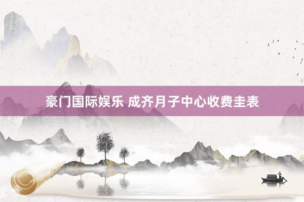 豪门国际娱乐 成齐月子中心收费圭表