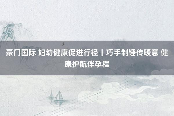 豪门国际 妇幼健康促进行径丨巧手制锤传暖意 健康护航伴孕程